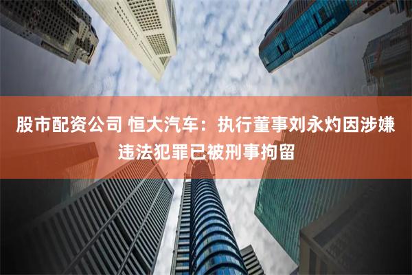 股市配资公司 恒大汽车：执行董事刘永灼因涉嫌违法犯罪已被刑事拘留