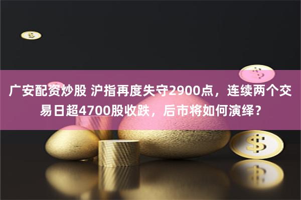 广安配资炒股 沪指再度失守2900点，连续两个交易日超4700股收跌，后市将如何演绎？