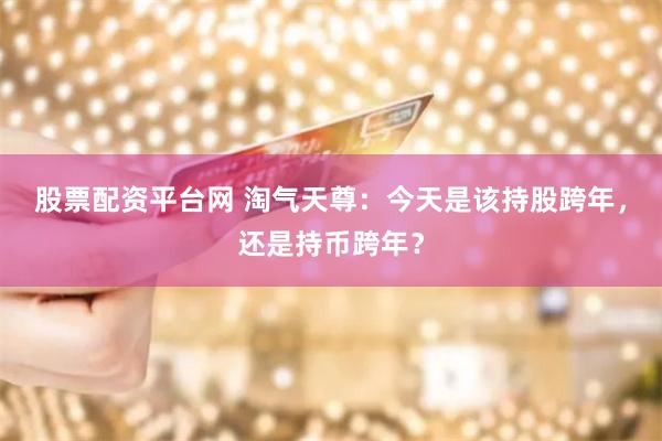 股票配资平台网 淘气天尊：今天是该持股跨年，还是持币跨年？