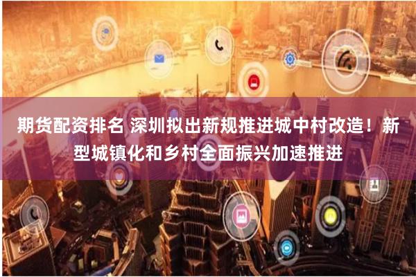 期货配资排名 深圳拟出新规推进城中村改造！新型城镇化和乡村全面振兴加速推进