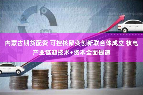 内蒙古期货配资 可控核聚变创新联合体成立 核电产业链迎技术+资本全面提速
