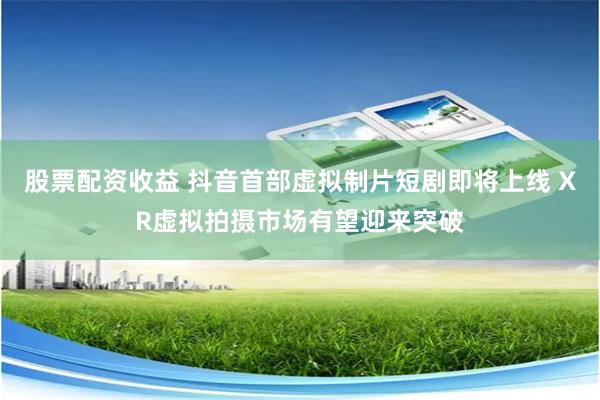 股票配资收益 抖音首部虚拟制片短剧即将上线 XR虚拟拍摄市场有望迎来突破