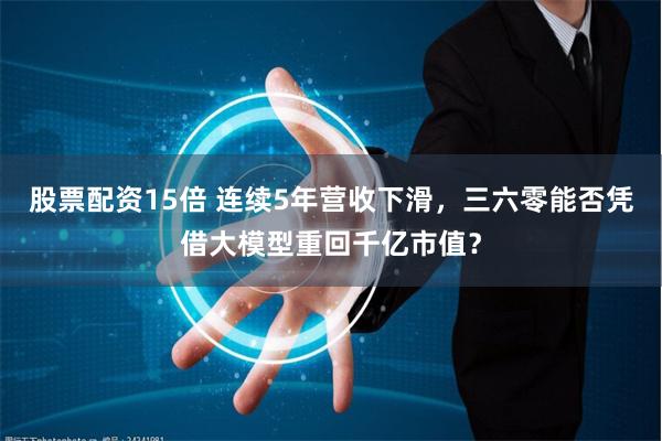 股票配资15倍 连续5年营收下滑，三六零能否凭借大模型重回千亿市值？