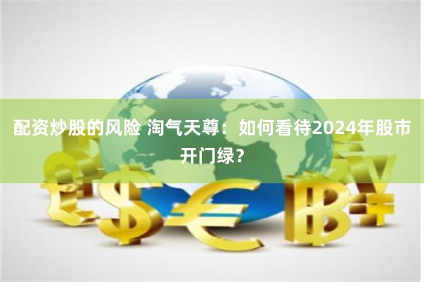 配资炒股的风险 淘气天尊：如何看待2024年股市开门绿？