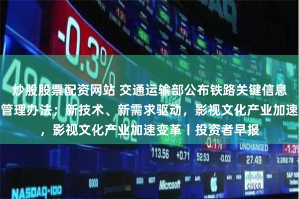 炒股股票配资网站 交通运输部公布铁路关键信息基础设施安全保护管理办法；新技术、新需求驱动，影视文化产业加速变革丨投资者早报