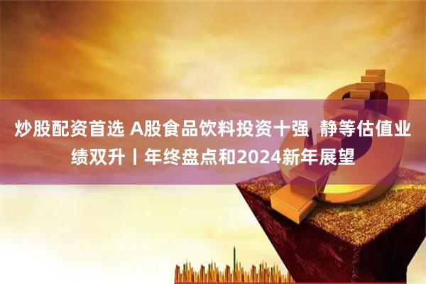 炒股配资首选 A股食品饮料投资十强  静等估值业绩双升丨年终盘点和2024新年展望