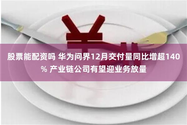 股票能配资吗 华为问界12月交付量同比增超140% 产业链公司有望迎业务放量