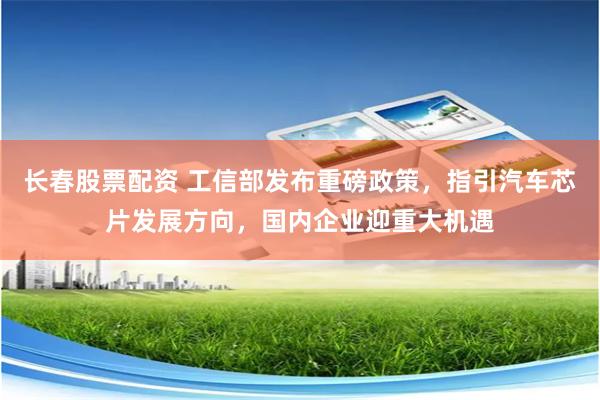 长春股票配资 工信部发布重磅政策，指引汽车芯片发展方向，国内企业迎重大机遇