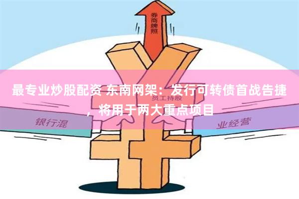 最专业炒股配资 东南网架：发行可转债首战告捷，将用于两大重点项目