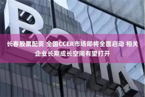 长春股票配资 全国CCER市场即将全面启动 相关企业长期成长空间有望打开