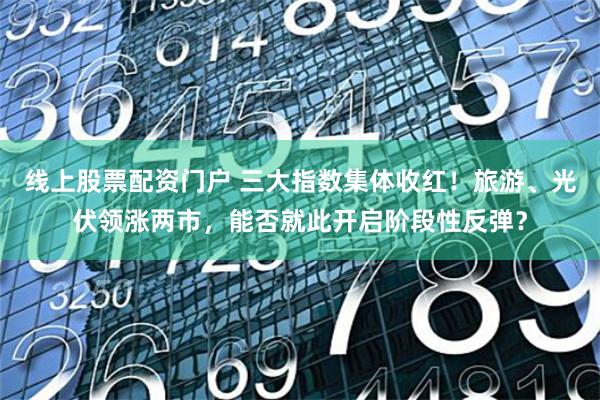 线上股票配资门户 三大指数集体收红！旅游、光伏领涨两市，能否就此开启阶段性反弹？
