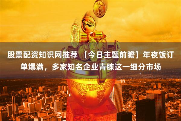 股票配资知识网推荐 【今日主题前瞻】年夜饭订单爆满，多家知名企业青睐这一细分市场