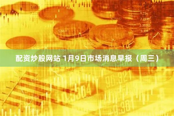 配资炒股网站 1月9日市场消息早报（周三）
