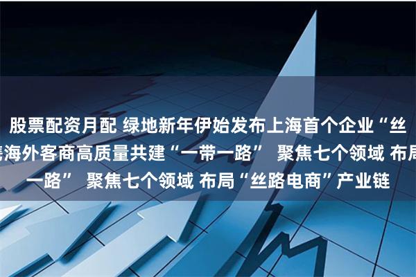 股票配资月配 绿地新年伊始发布上海首个企业“丝路电商”发展计划  携海外客商高质量共建“一带一路”  聚焦七个领域 布局“丝路电商”产业链