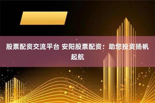 股票配资交流平台 安阳股票配资：助您投资扬帆起航