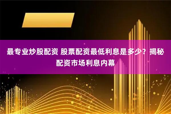 最专业炒股配资 股票配资最低利息是多少？揭秘配资市场利息内幕
