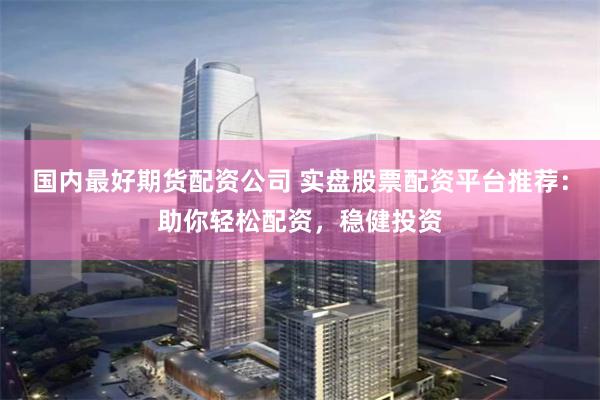 国内最好期货配资公司 实盘股票配资平台推荐：助你轻松配资，稳健投资