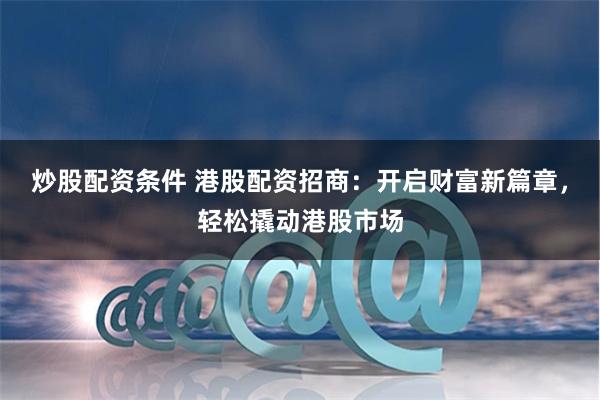 炒股配资条件 港股配资招商：开启财富新篇章，轻松撬动港股市场