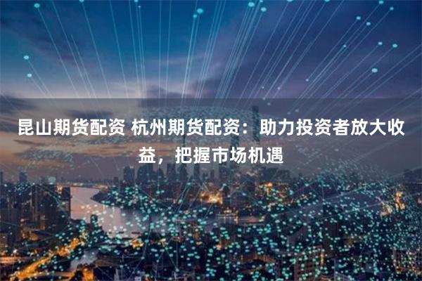 昆山期货配资 杭州期货配资：助力投资者放大收益，把握市场机遇