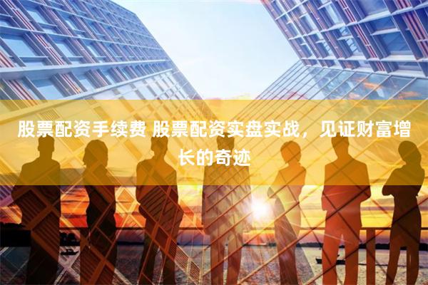 股票配资手续费 股票配资实盘实战，见证财富增长的奇迹