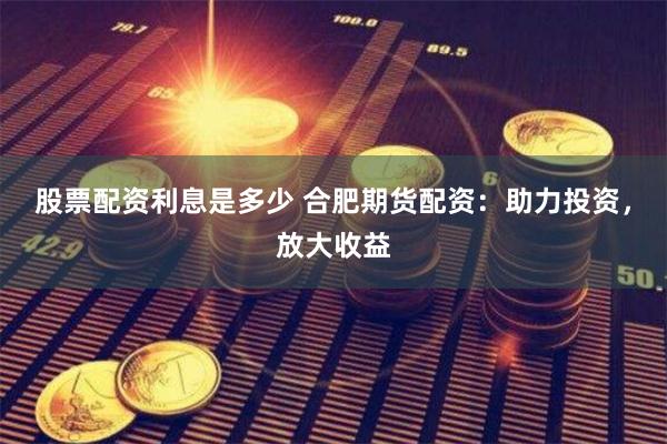 股票配资利息是多少 合肥期货配资：助力投资，放大收益