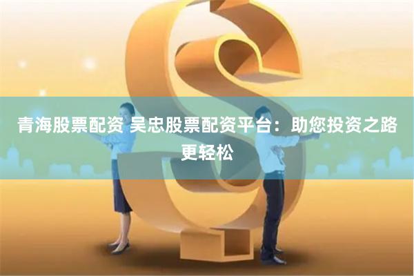 青海股票配资 吴忠股票配资平台：助您投资之路更轻松