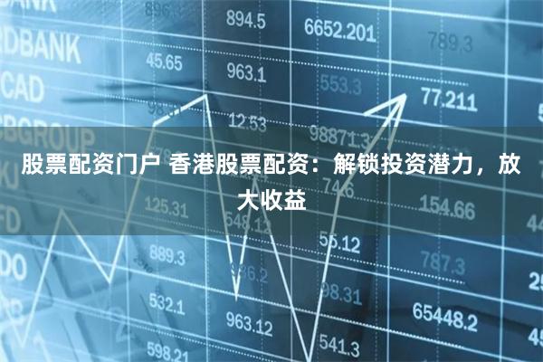 股票配资门户 香港股票配资：解锁投资潜力，放大收益