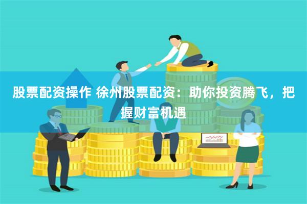 股票配资操作 徐州股票配资：助你投资腾飞，把握财富机遇