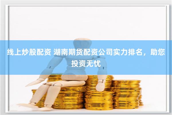 线上炒股配资 湖南期货配资公司实力排名，助您投资无忧