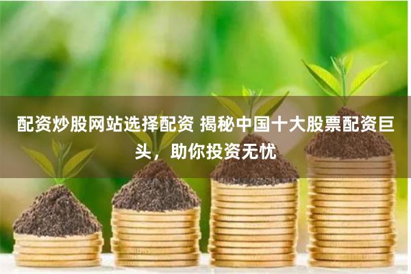 配资炒股网站选择配资 揭秘中国十大股票配资巨头，助你投资无忧