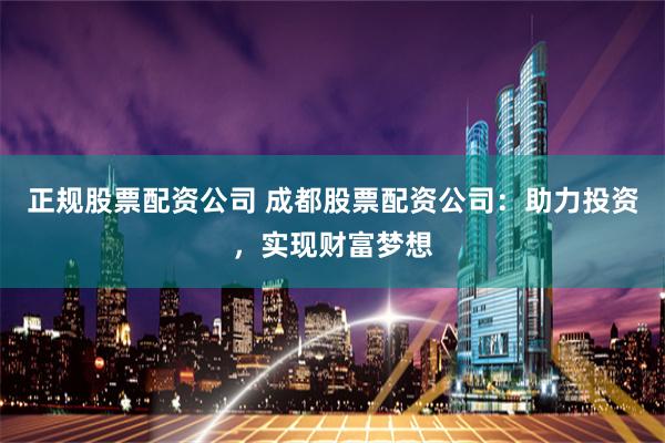 正规股票配资公司 成都股票配资公司：助力投资，实现财富梦想