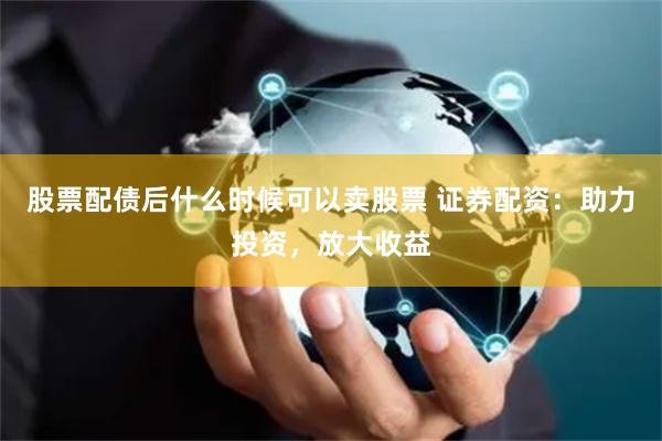 股票配债后什么时候可以卖股票 证券配资：助力投资，放大收益