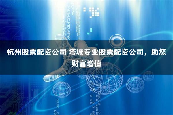 杭州股票配资公司 塔城专业股票配资公司，助您财富增值