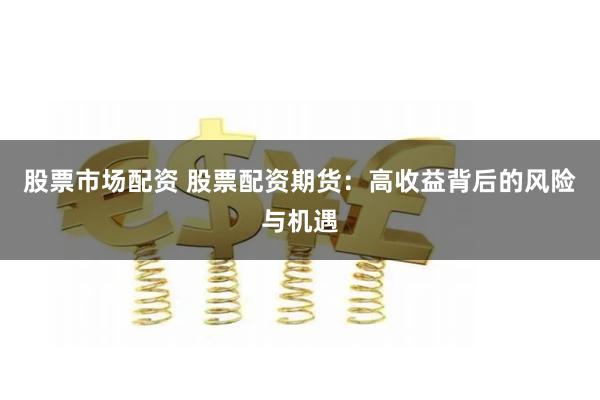 股票市场配资 股票配资期货：高收益背后的风险与机遇
