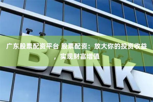 广东股票配资平台 股票配资：放大你的投资收益，实现财富增值