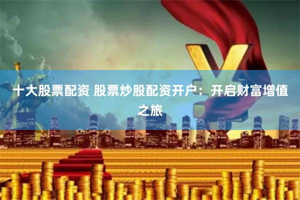 十大股票配资 股票炒股配资开户：开启财富增值之旅