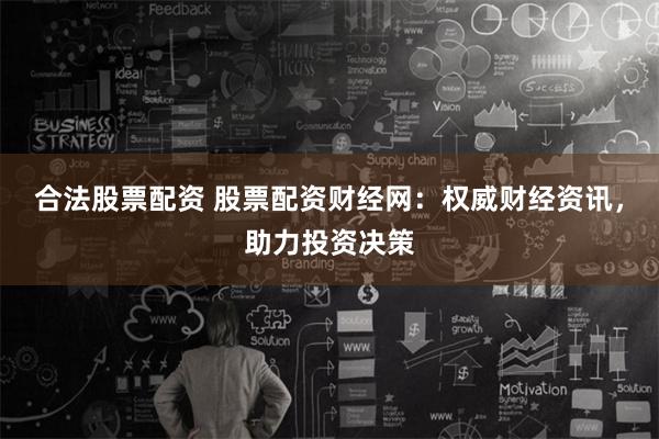 合法股票配资 股票配资财经网：权威财经资讯，助力投资决策
