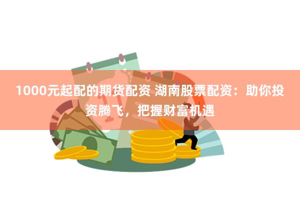 1000元起配的期货配资 湖南股票配资：助你投资腾飞，把握财富机遇