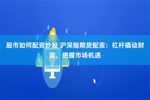 股市如何配资炒股 沪深指期货配资：杠杆撬动财富，把握市场机遇