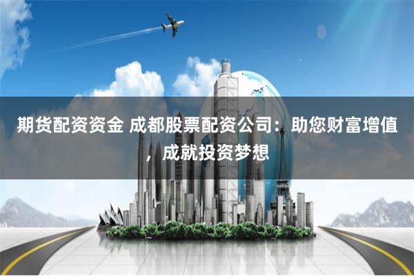 期货配资资金 成都股票配资公司：助您财富增值，成就投资梦想